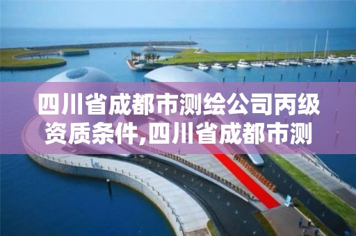 四川省成都市測繪公司丙級資質條件,四川省成都市測繪公司丙級資質條件有哪些