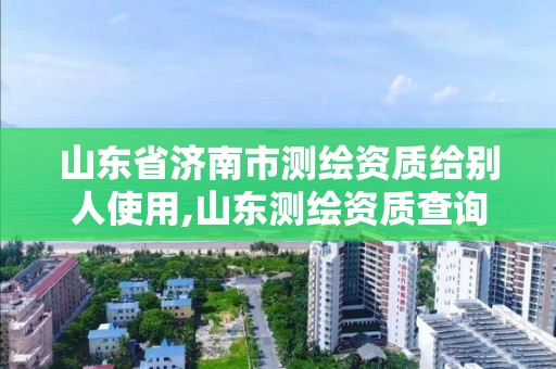 山東省濟(jì)南市測繪資質(zhì)給別人使用,山東測繪資質(zhì)查詢