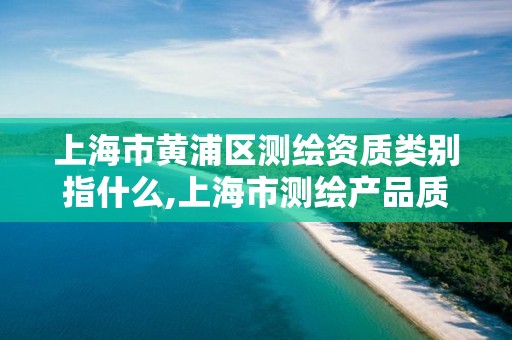 上海市黃浦區(qū)測繪資質(zhì)類別指什么,上海市測繪產(chǎn)品質(zhì)量