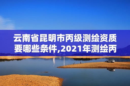 云南省昆明市丙級測繪資質要哪些條件,2021年測繪丙級資質申報條件