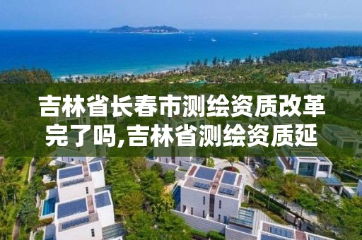 吉林省長春市測繪資質改革完了嗎,吉林省測繪資質延期