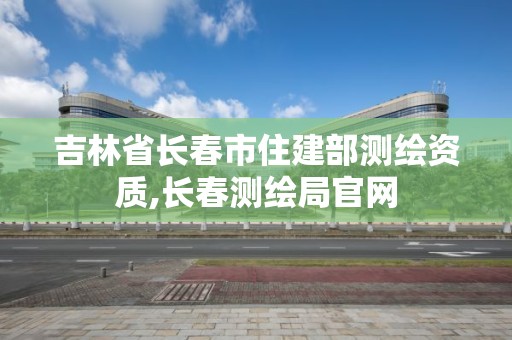 吉林省長春市住建部測繪資質,長春測繪局官網