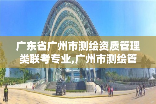 廣東省廣州市測繪資質(zhì)管理類聯(lián)考專業(yè),廣州市測繪管理辦法。