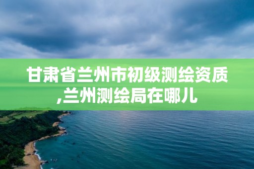 甘肅省蘭州市初級測繪資質,蘭州測繪局在哪兒