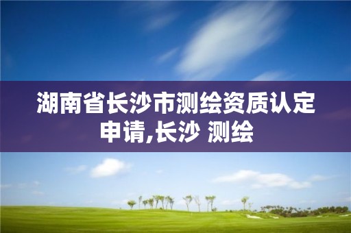 湖南省長沙市測繪資質認定申請,長沙 測繪