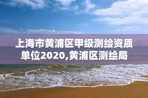 上海市黃浦區(qū)甲級(jí)測繪資質(zhì)單位2020,黃浦區(qū)測繪局