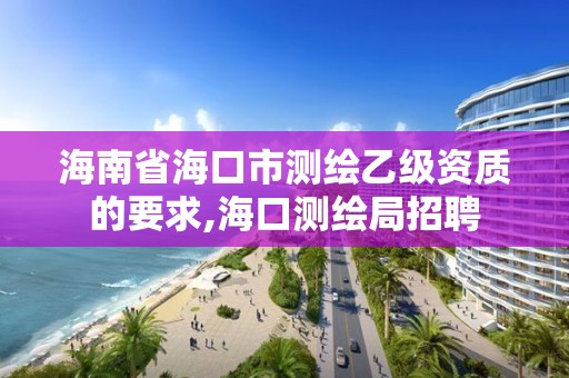 海南省海口市測繪乙級資質(zhì)的要求,海口測繪局招聘