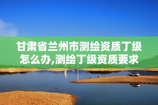 甘肅省蘭州市測繪資質(zhì)丁級怎么辦,測繪丁級資質(zhì)要求。