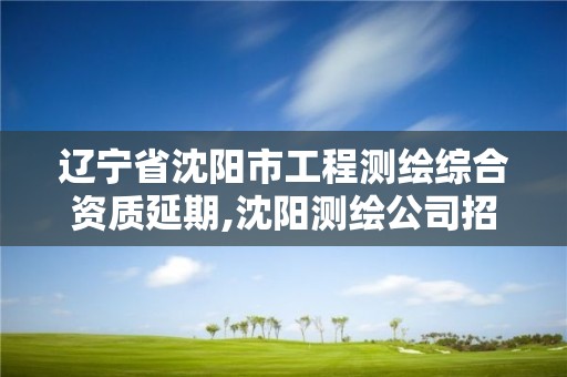 遼寧省沈陽市工程測繪綜合資質延期,沈陽測繪公司招聘信息最新招聘