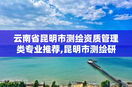 云南省昆明市測繪資質管理類專業推薦,昆明市測繪研究院是什么性質的單位。