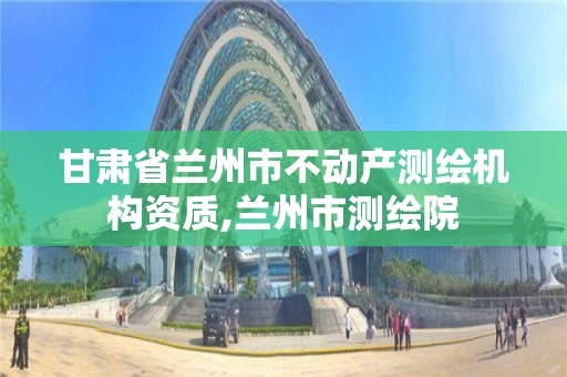 甘肅省蘭州市不動產(chǎn)測繪機構資質(zhì),蘭州市測繪院