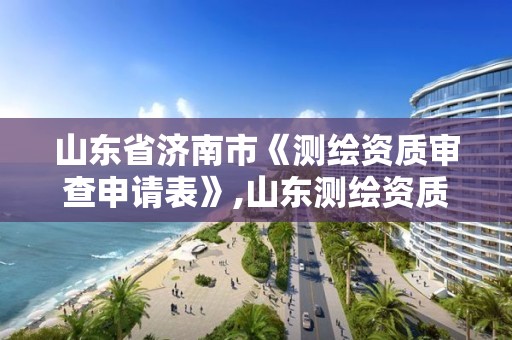 山東省濟南市《測繪資質(zhì)審查申請表》,山東測繪資質(zhì)查詢。