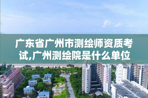 廣東省廣州市測繪師資質(zhì)考試,廣州測繪院是什么單位