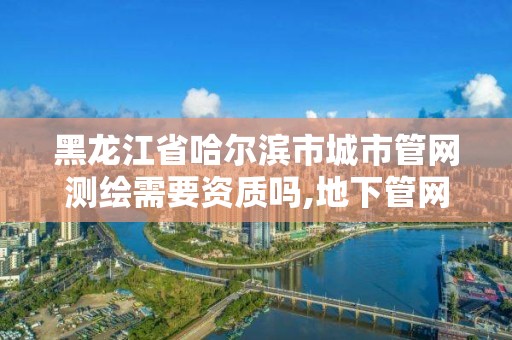 黑龍江省哈爾濱市城市管網(wǎng)測繪需要資質(zhì)嗎,地下管網(wǎng)測繪資質(zhì)