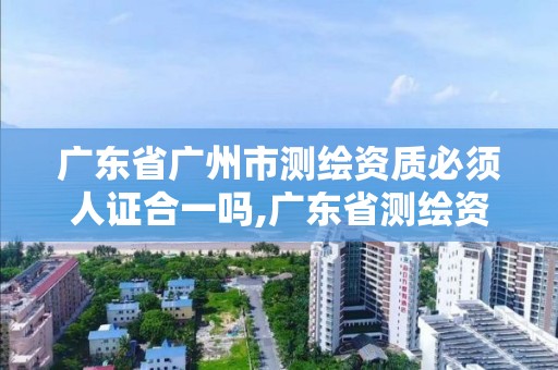 廣東省廣州市測繪資質必須人證合一嗎,廣東省測繪資質單位名單。