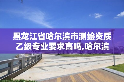 黑龍江省哈爾濱市測繪資質乙級專業要求高嗎,哈爾濱測繪專科學校。