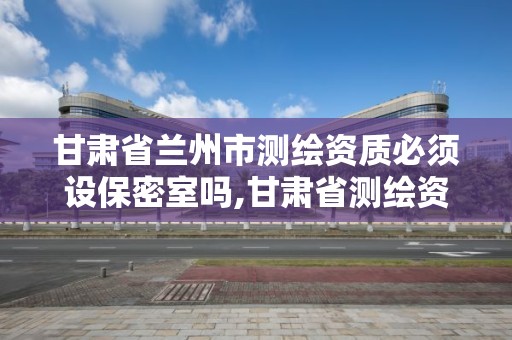 甘肅省蘭州市測繪資質必須設保密室嗎,甘肅省測繪資質單位。