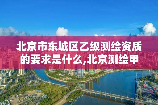 北京市東城區乙級測繪資質的要求是什么,北京測繪甲級資質單位。