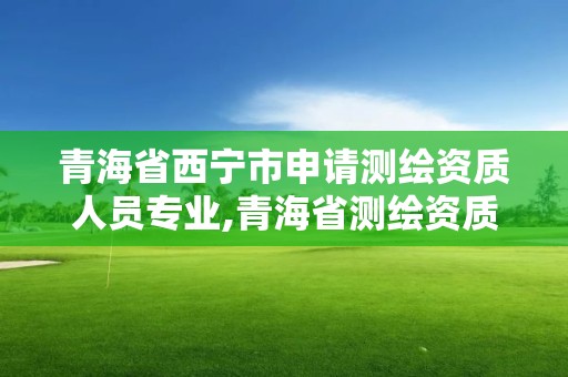 青海省西寧市申請測繪資質人員專業,青海省測繪資質延期公告