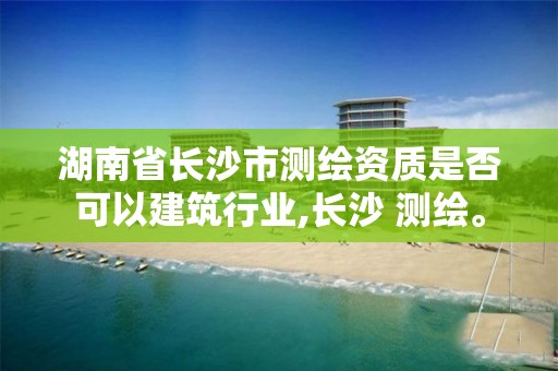 湖南省長(zhǎng)沙市測(cè)繪資質(zhì)是否可以建筑行業(yè),長(zhǎng)沙 測(cè)繪。