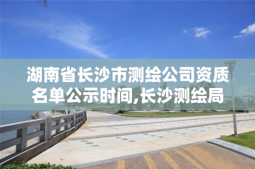 湖南省長沙市測繪公司資質名單公示時間,長沙測繪局招聘信息。