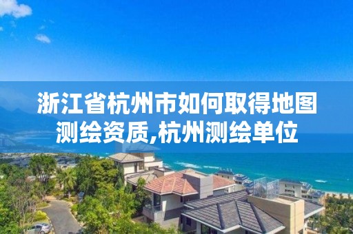 浙江省杭州市如何取得地圖測繪資質(zhì),杭州測繪單位