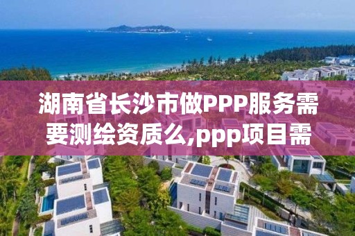 湖南省長沙市做PPP服務需要測繪資質么,ppp項目需要什么資質。