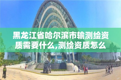 黑龍江省哈爾濱市輸測繪資質需要什么,測繪資質怎么辦。