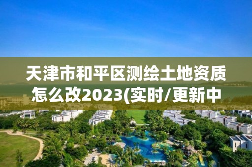 天津市和平區測繪土地資質怎么改2023(實時/更新中)