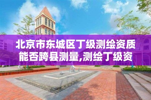 北京市東城區丁級測繪資質能否跨縣測量,測繪丁級資質申報條件。