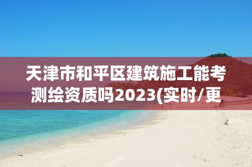 天津市和平區(qū)建筑施工能考測繪資質(zhì)嗎2023(實時/更新中)