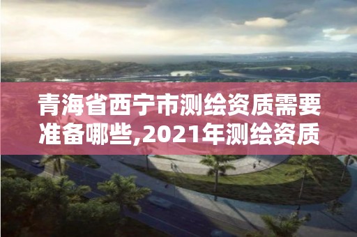 青海省西寧市測繪資質需要準備哪些,2021年測繪資質申報條件