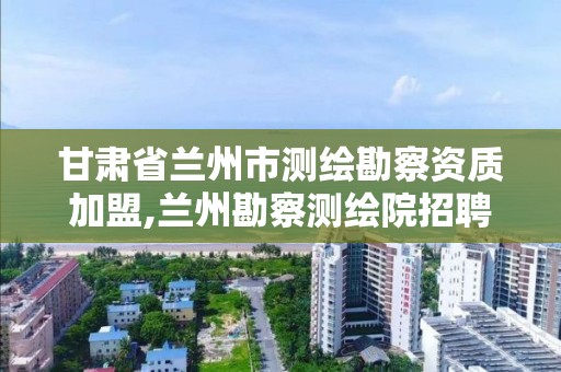 甘肅省蘭州市測繪勘察資質加盟,蘭州勘察測繪院招聘