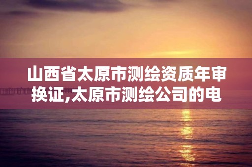 山西省太原市測繪資質(zhì)年審換證,太原市測繪公司的電話是多少