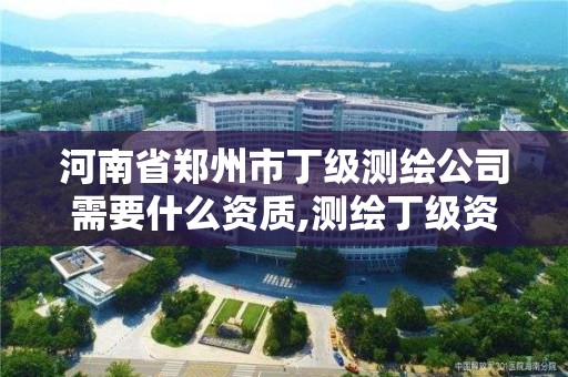 河南省鄭州市丁級測繪公司需要什么資質,測繪丁級資質全套申請文件。