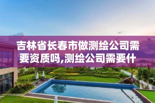 吉林省長春市做測繪公司需要資質嗎,測繪公司需要什么資質