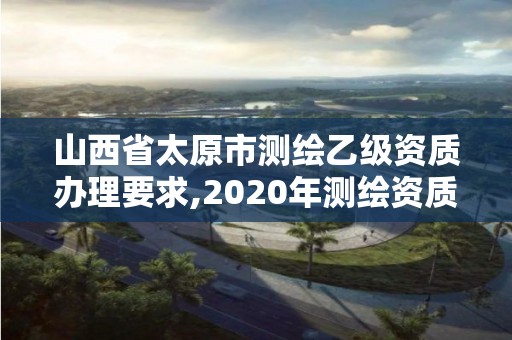 山西省太原市測繪乙級資質辦理要求,2020年測繪資質乙級需要什么條件