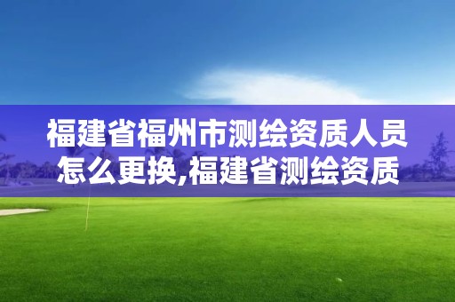 福建省福州市測繪資質(zhì)人員怎么更換,福建省測繪資質(zhì)查詢