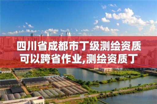 四川省成都市丁級測繪資質可以跨省作業,測繪資質丁級申報條件。