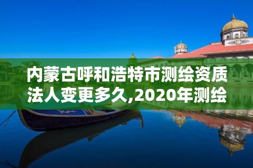 內蒙古呼和浩特市測繪資質法人變更多久,2020年測繪資質換證