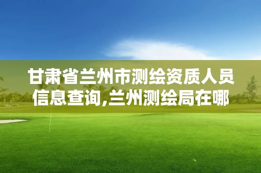 甘肅省蘭州市測繪資質(zhì)人員信息查詢,蘭州測繪局在哪兒