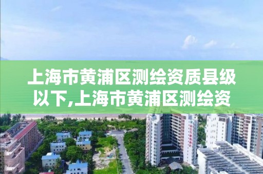 上海市黃浦區測繪資質縣級以下,上海市黃浦區測繪資質縣級以下有哪些