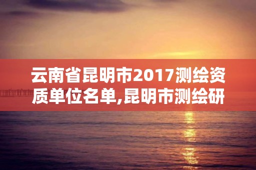 云南省昆明市2017測繪資質單位名單,昆明市測繪研究院。