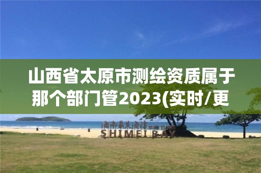 山西省太原市測繪資質(zhì)屬于那個部門管2023(實時/更新中)