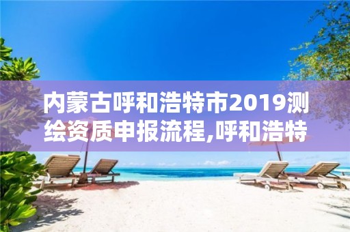 內蒙古呼和浩特市2019測繪資質申報流程,呼和浩特測繪局電話