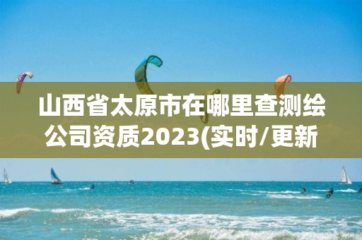 山西省太原市在哪里查測繪公司資質2023(實時/更新中)