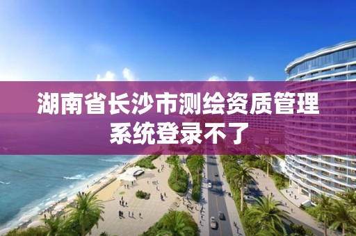 湖南省長沙市測繪資質管理系統登錄不了