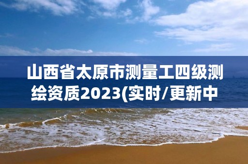 山西省太原市測量工四級測繪資質2023(實時/更新中)