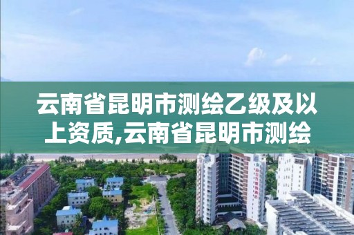 云南省昆明市測繪乙級及以上資質,云南省昆明市測繪乙級及以上資質企業