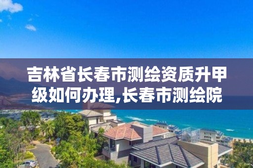 吉林省長春市測繪資質(zhì)升甲級如何辦理,長春市測繪院改制